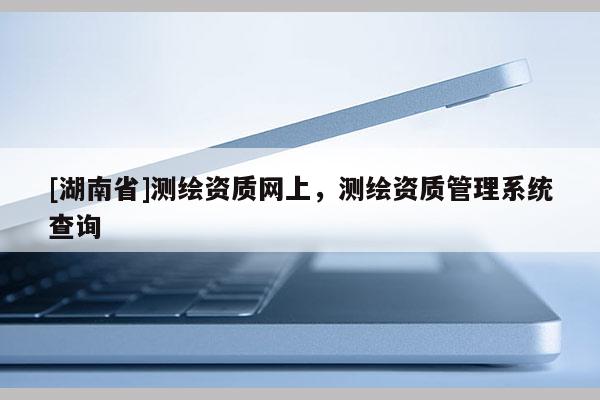 [湖南省]測(cè)繪資質(zhì)網(wǎng)上，測(cè)繪資質(zhì)管理系統(tǒng)查詢