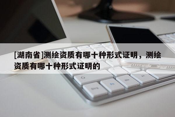 [湖南省]測(cè)繪資質(zhì)有哪十種形式證明，測(cè)繪資質(zhì)有哪十種形式證明的