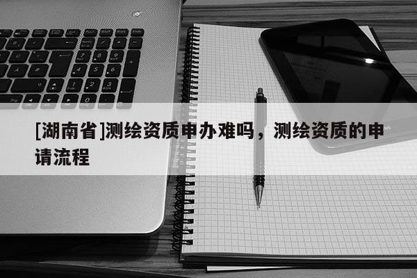 [湖南省]測(cè)繪資質(zhì)申辦難嗎，測(cè)繪資質(zhì)的申請(qǐng)流程