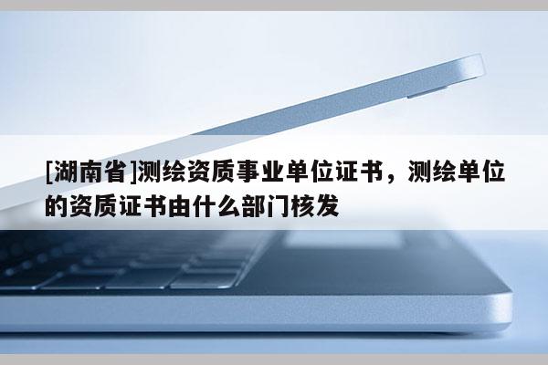 [湖南省]測繪資質(zhì)事業(yè)單位證書，測繪單位的資質(zhì)證書由什么部門核發(fā)