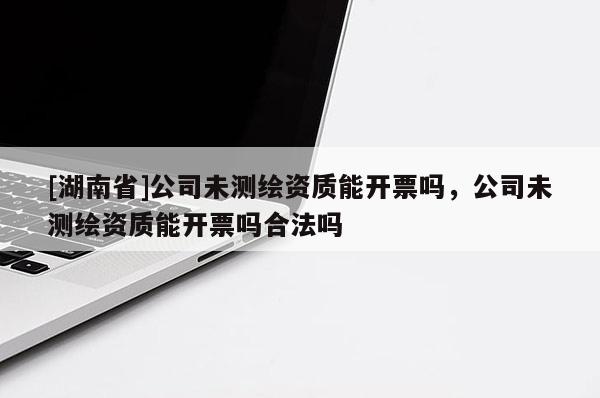 [湖南省]公司未測繪資質(zhì)能開票嗎，公司未測繪資質(zhì)能開票嗎合法嗎