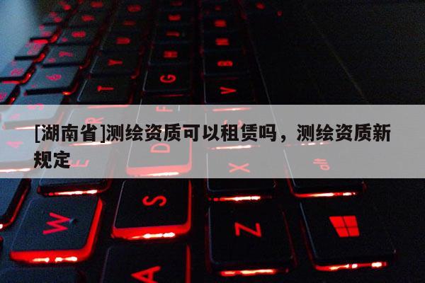 [湖南省]測(cè)繪資質(zhì)可以租賃嗎，測(cè)繪資質(zhì)新規(guī)定