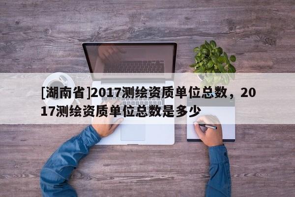 [湖南省]2017測繪資質(zhì)單位總數(shù)，2017測繪資質(zhì)單位總數(shù)是多少