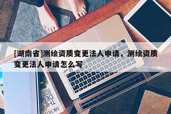 [湖南省]測繪資質(zhì)變更法人申請，測繪資質(zhì)變更法人申請怎么寫
