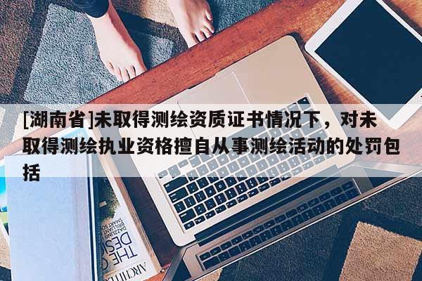[湖南省]未取得測繪資質(zhì)證書情況下，對未取得測繪執(zhí)業(yè)資格擅自從事測繪活動的處罰包括