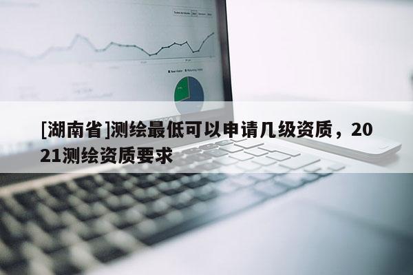 [湖南省]測(cè)繪最低可以申請(qǐng)幾級(jí)資質(zhì)，2021測(cè)繪資質(zhì)要求