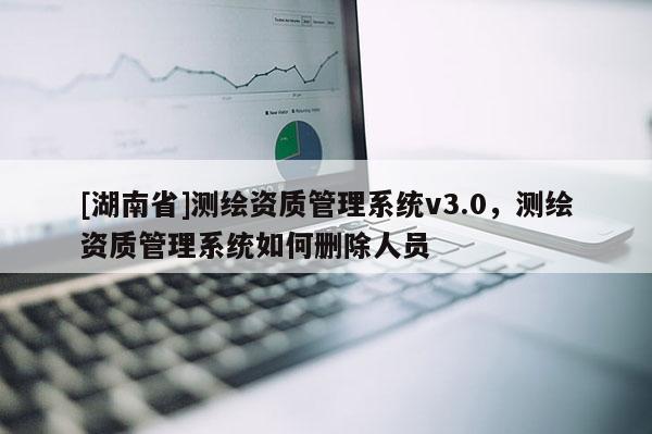 [湖南省]測繪資質(zhì)管理系統(tǒng)v3.0，測繪資質(zhì)管理系統(tǒng)如何刪除人員