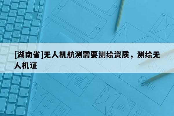 [湖南省]無人機(jī)航測需要測繪資質(zhì)，測繪無人機(jī)證