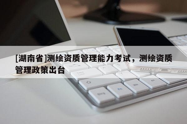 [湖南省]測繪資質(zhì)管理能力考試，測繪資質(zhì)管理政策出臺