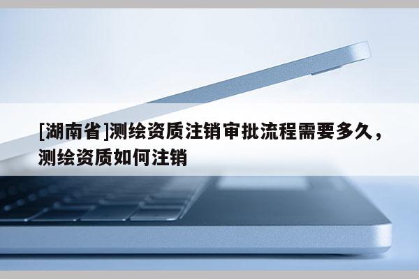 [湖南省]測繪資質(zhì)注銷審批流程需要多久，測繪資質(zhì)如何注銷