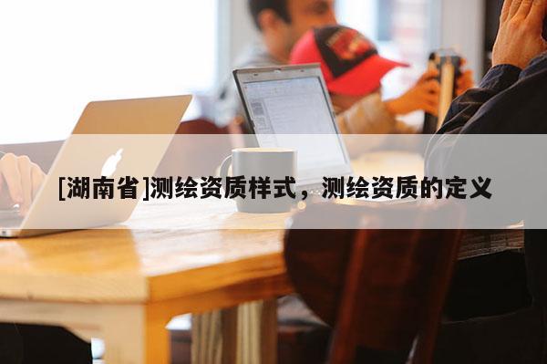 [湖南省]測(cè)繪資質(zhì)樣式，測(cè)繪資質(zhì)的定義