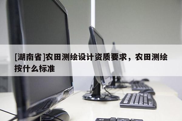 [湖南省]農(nóng)田測(cè)繪設(shè)計(jì)資質(zhì)要求，農(nóng)田測(cè)繪按什么標(biāo)準(zhǔn)