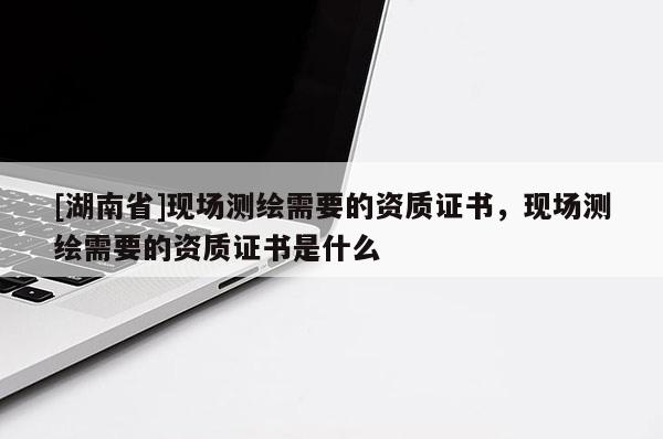 [湖南省]現(xiàn)場測繪需要的資質(zhì)證書，現(xiàn)場測繪需要的資質(zhì)證書是什么