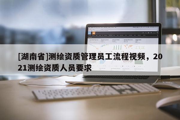 [湖南省]測繪資質(zhì)管理員工流程視頻，2021測繪資質(zhì)人員要求