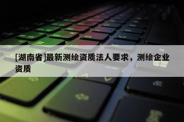 [湖南省]最新測(cè)繪資質(zhì)法人要求，測(cè)繪企業(yè)資質(zhì)