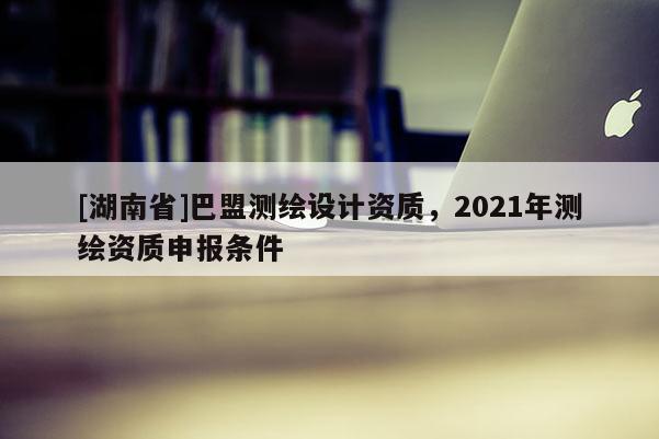 [湖南省]巴盟測(cè)繪設(shè)計(jì)資質(zhì)，2021年測(cè)繪資質(zhì)申報(bào)條件