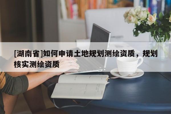 [湖南省]如何申請(qǐng)土地規(guī)劃測(cè)繪資質(zhì)，規(guī)劃核實(shí)測(cè)繪資質(zhì)
