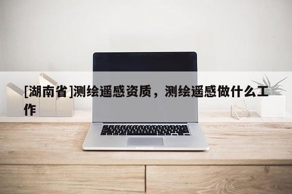 [湖南省]測繪遙感資質(zhì)，測繪遙感做什么工作