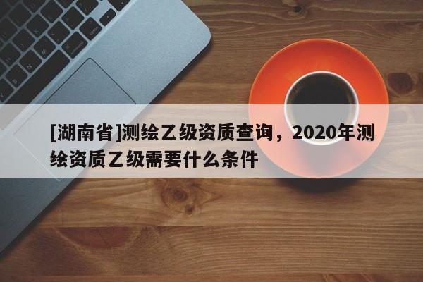 [湖南省]測(cè)繪乙級(jí)資質(zhì)查詢，2020年測(cè)繪資質(zhì)乙級(jí)需要什么條件