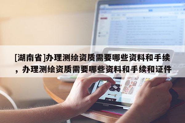 [湖南省]辦理測繪資質(zhì)需要哪些資料和手續(xù)，辦理測繪資質(zhì)需要哪些資料和手續(xù)和證件