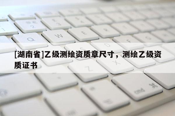 [湖南省]乙級(jí)測(cè)繪資質(zhì)章尺寸，測(cè)繪乙級(jí)資質(zhì)證書(shū)