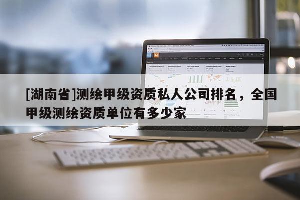 [湖南省]測繪甲級資質(zhì)私人公司排名，全國甲級測繪資質(zhì)單位有多少家