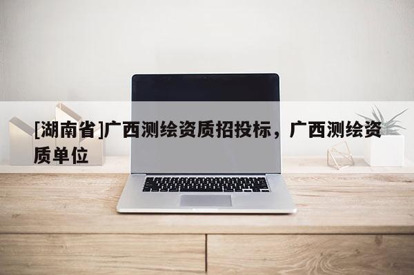 [湖南省]廣西測(cè)繪資質(zhì)招投標(biāo)，廣西測(cè)繪資質(zhì)單位