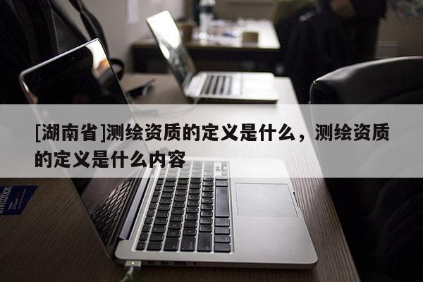 [湖南省]測繪資質(zhì)的定義是什么，測繪資質(zhì)的定義是什么內(nèi)容