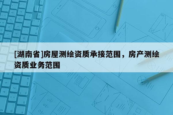 [湖南省]房屋測繪資質(zhì)承接范圍，房產(chǎn)測繪資質(zhì)業(yè)務(wù)范圍