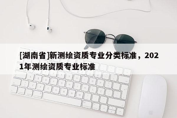 [湖南省]新測(cè)繪資質(zhì)專業(yè)分類標(biāo)準(zhǔn)，2021年測(cè)繪資質(zhì)專業(yè)標(biāo)準(zhǔn)
