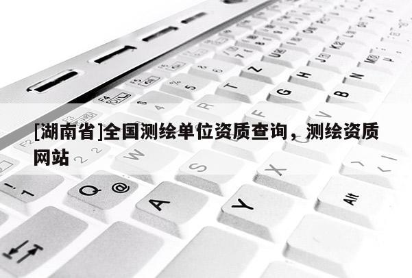 [湖南省]全國測繪單位資質(zhì)查詢，測繪資質(zhì)網(wǎng)站