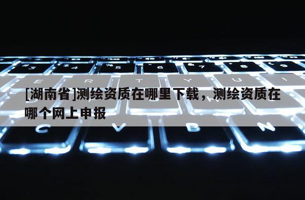 [湖南省]測繪資質在哪里下載，測繪資質在哪個網上申報