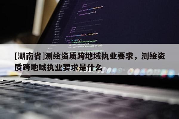 [湖南省]測繪資質(zhì)跨地域執(zhí)業(yè)要求，測繪資質(zhì)跨地域執(zhí)業(yè)要求是什么