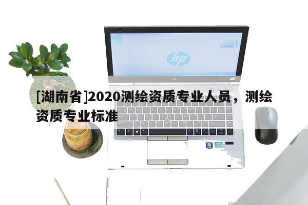 [湖南省]2020測繪資質(zhì)專業(yè)人員，測繪資質(zhì)專業(yè)標準