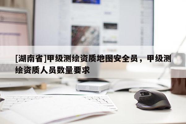 [湖南省]甲級測繪資質地圖安全員，甲級測繪資質人員數(shù)量要求