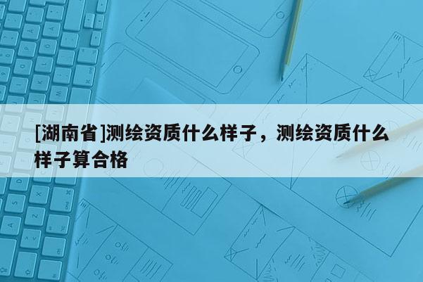 [湖南省]測繪資質(zhì)什么樣子，測繪資質(zhì)什么樣子算合格