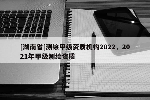 [湖南省]測繪甲級資質(zhì)機構(gòu)2022，2021年甲級測繪資質(zhì)