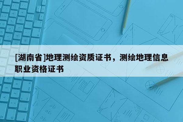[湖南省]地理測繪資質(zhì)證書，測繪地理信息職業(yè)資格證書