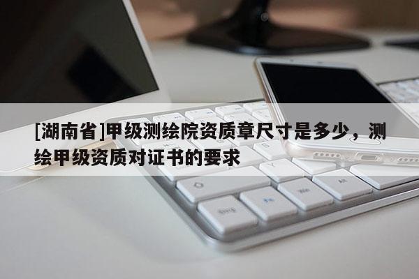 [湖南省]甲級(jí)測(cè)繪院資質(zhì)章尺寸是多少，測(cè)繪甲級(jí)資質(zhì)對(duì)證書的要求