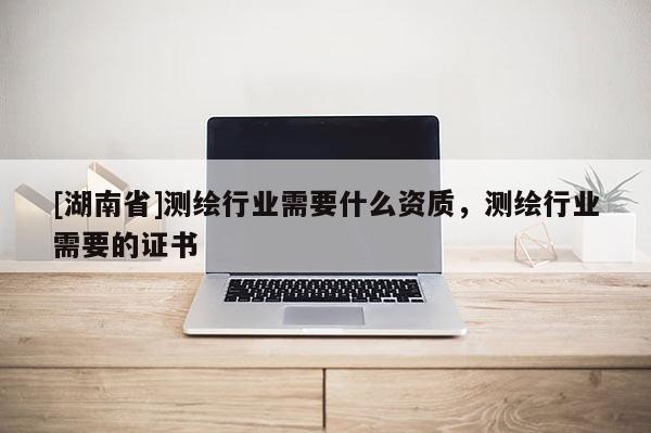[湖南省]測繪行業(yè)需要什么資質，測繪行業(yè)需要的證書