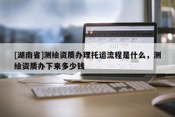 [湖南省]測繪資質辦理托運流程是什么，測繪資質辦下來多少錢
