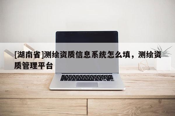 [湖南省]測繪資質信息系統(tǒng)怎么填，測繪資質管理平臺