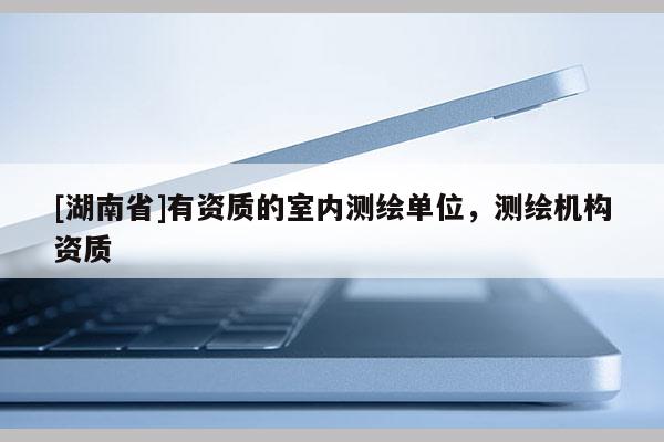 [湖南省]有資質(zhì)的室內(nèi)測(cè)繪單位，測(cè)繪機(jī)構(gòu)資質(zhì)