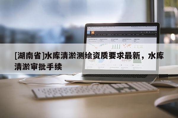 [湖南省]水庫(kù)清淤測(cè)繪資質(zhì)要求最新，水庫(kù)清淤審批手續(xù)