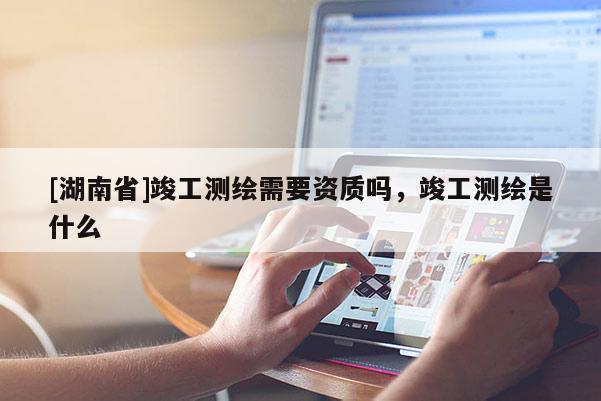 [湖南省]竣工測(cè)繪需要資質(zhì)嗎，竣工測(cè)繪是什么
