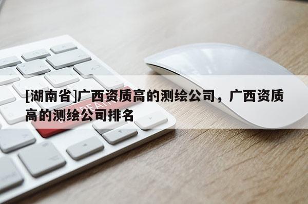 [湖南省]廣西資質(zhì)高的測繪公司，廣西資質(zhì)高的測繪公司排名