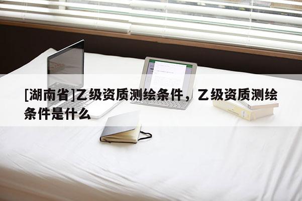 [湖南省]乙級資質(zhì)測繪條件，乙級資質(zhì)測繪條件是什么