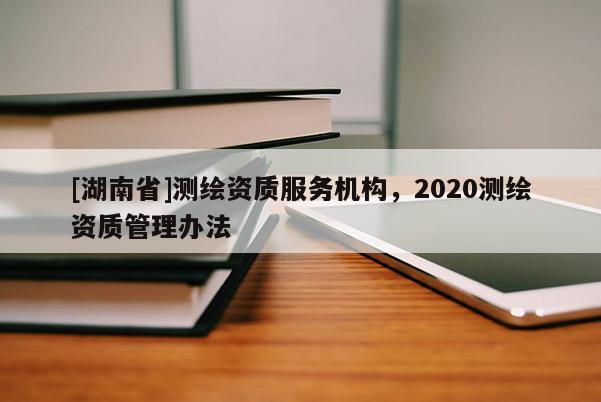 [湖南省]測(cè)繪資質(zhì)服務(wù)機(jī)構(gòu)，2020測(cè)繪資質(zhì)管理辦法
