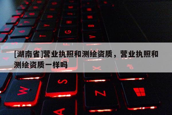 [湖南省]營業(yè)執(zhí)照和測繪資質(zhì)，營業(yè)執(zhí)照和測繪資質(zhì)一樣嗎