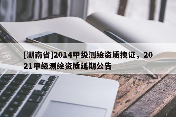 [湖南省]2014甲級測繪資質(zhì)換證，2021甲級測繪資質(zhì)延期公告